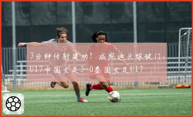 3分钟传射建功！成宛迪头球破门，U17中国女足3-0泰国女足U17