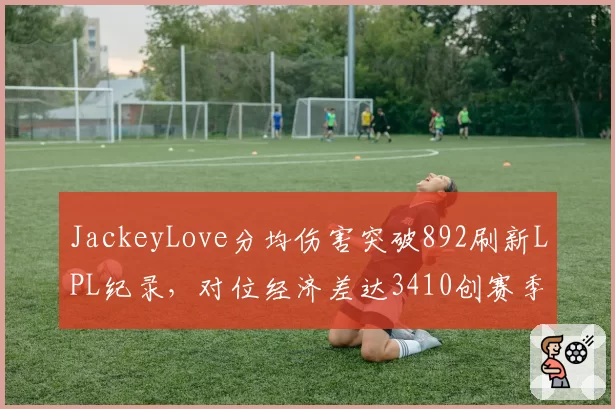 JackeyLove分均伤害突破892刷新LPL纪录，对位经济差达3410创赛季新高__br_