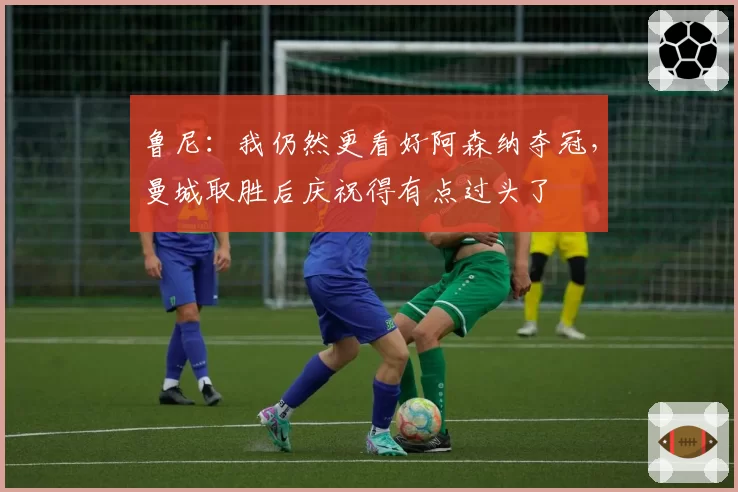 鲁尼：我仍然更看好阿森纳夺冠，曼城取胜后庆祝得有点过头了