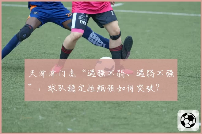 天津津门虎“遇强不弱、遇弱不强”，球队稳定性瓶颈如何突破？