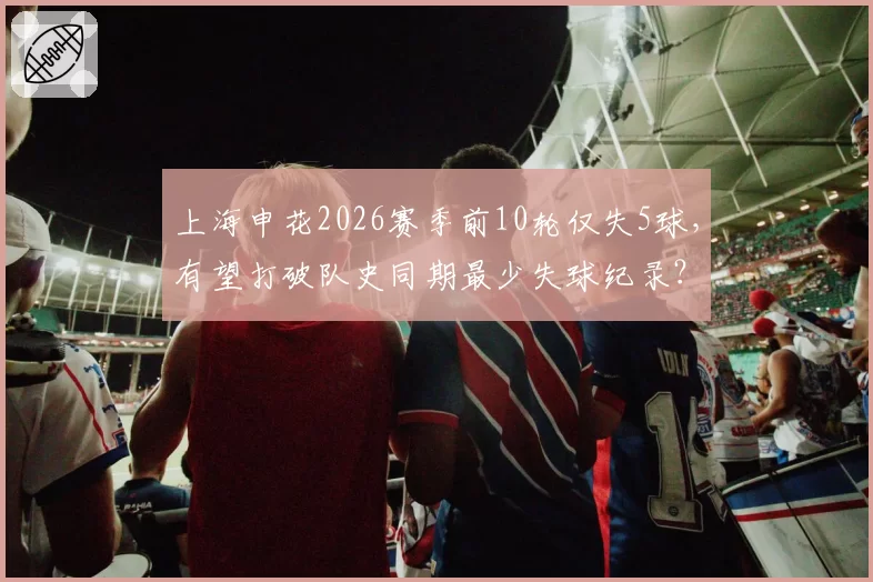 上海申花2026赛季前10轮仅失5球，有望打破队史同期最少失球纪录？
