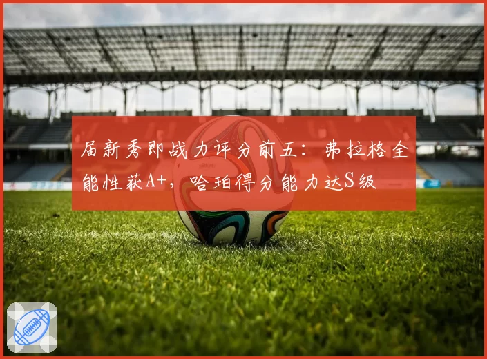 届新秀即战力评分前五:弗拉格全能性获A+,哈珀得分能力达S级